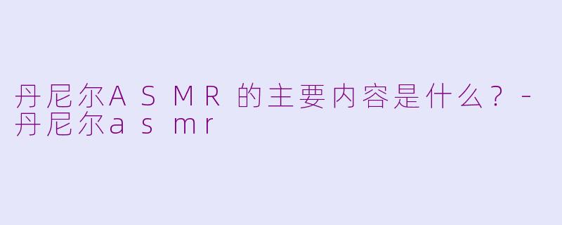 丹尼尔ASMR的主要内容是什么？-丹尼尔asmr