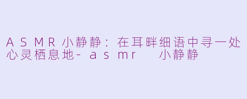 ASMR小静静:在耳畔细语中寻一处心灵栖息地-asmr 小静静