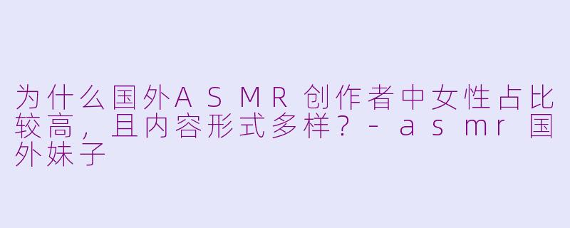 为什么国外ASMR创作者中女性占比较高,且内容形式多样?-asmr国外妹子