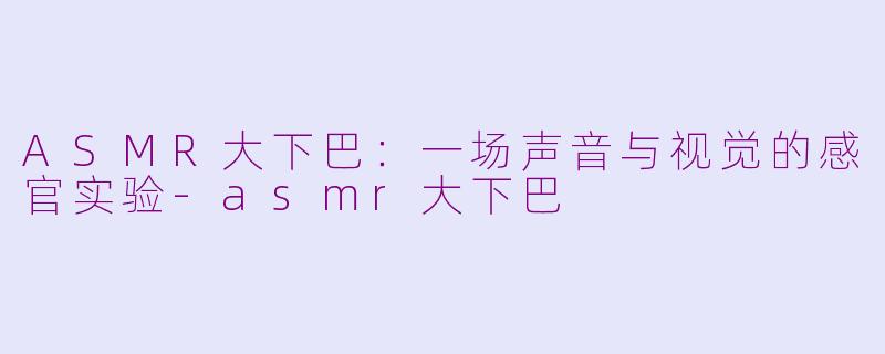ASMR大下巴：一场声音与视觉的感官实验