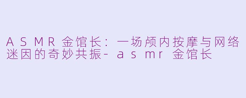 ASMR金馆长：一场颅内按摩与网络迷因的奇妙共振-asmr金馆长