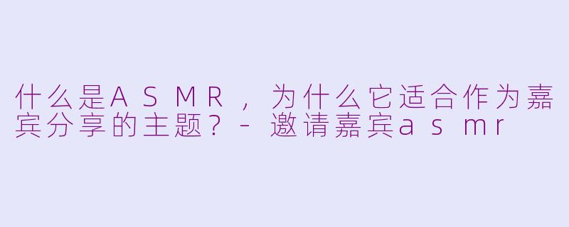 什么是ASMR，为什么它适合作为嘉宾分享的主题？-邀请嘉宾asmr