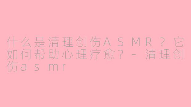 什么是清理创伤ASMR?它如何帮助心理疗愈?-清理创伤asmr