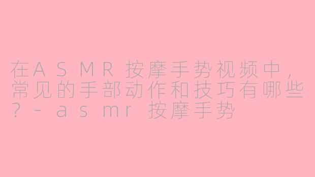 在ASMR按摩手势视频中，常见的手部动作和技巧有哪些？-asmr按摩手势