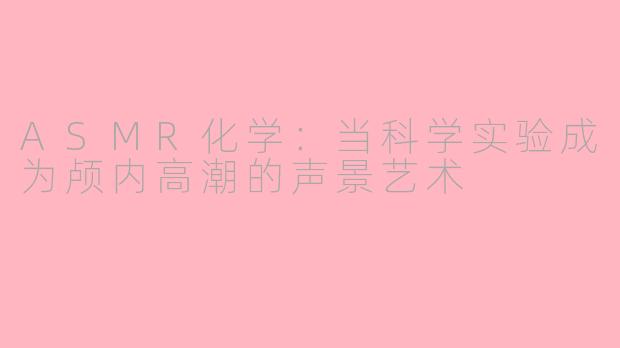 ASMR化学:当科学实验成为颅内高潮的声景艺术