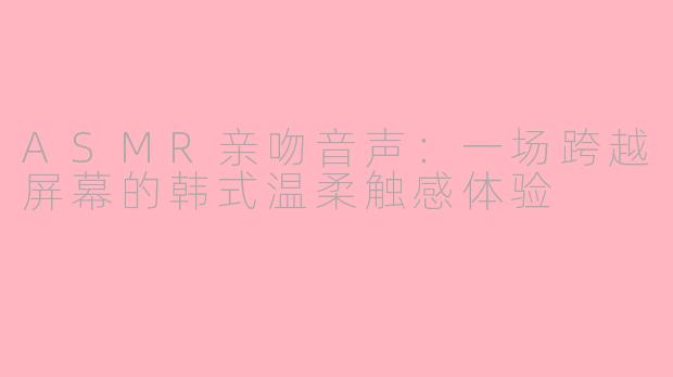 ASMR亲吻音声：一场跨越屏幕的韩式温柔触感体验
