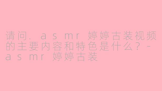 请问.asmr婷婷古装视频的主要内容和特色是什么？-asmr婷婷古装