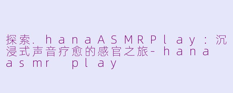 探索.hanaASMRPlay：沉浸式声音疗愈的感官之旅-hana asmr play