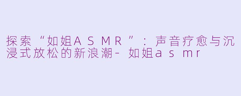 探索“如姐ASMR”：声音疗愈与沉浸式放松的新浪潮-如姐asmr