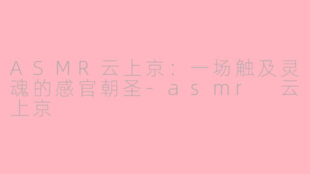 ASMR云上京：一场触及灵魂的感官朝圣-asmr 云上京