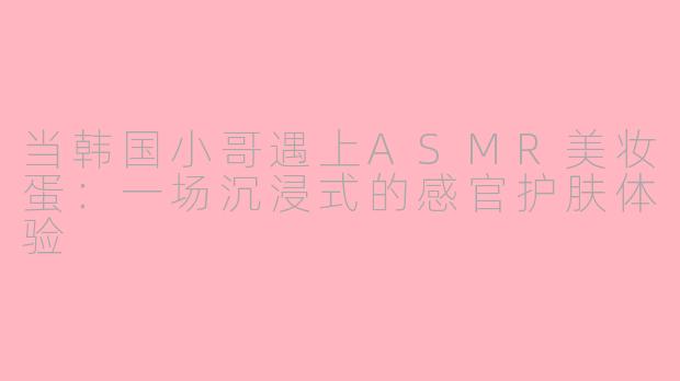 当韩国小哥遇上ASMR美妆蛋:一场沉浸式的感官护肤体验
