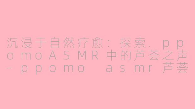 沉浸于自然疗愈：探索.ppomoASMR中的芦荟之声-ppomo asmr芦荟
