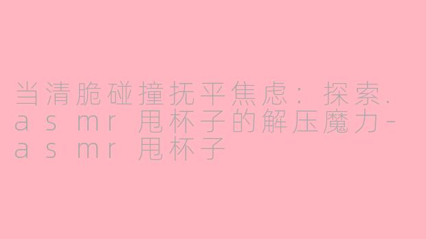 当清脆碰撞抚平焦虑：探索.asmr甩杯子的解压魔力-asmr甩杯子