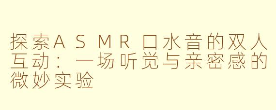 探索ASMR口水音的双人互动：一场听觉与亲密感的微妙实验