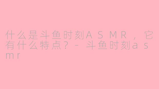 什么是斗鱼时刻ASMR，它有什么特点？-斗鱼时刻asmr