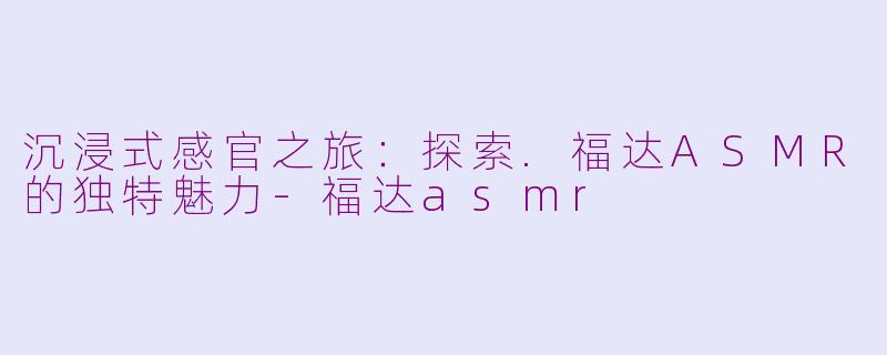 沉浸式感官之旅：探索.福达ASMR的独特魅力-福达asmr