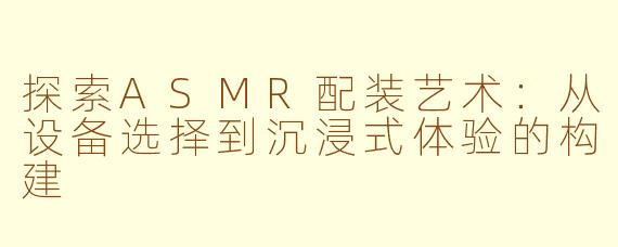 探索ASMR配装艺术:从设备选择到沉浸式体验的构建