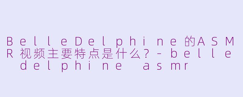 BelleDelphine的ASMR视频主要特点是什么？-belle delphine asmr