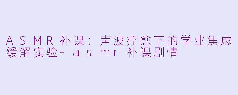 ASMR补课:声波疗愈下的学业焦虑缓解实验-asmr补课剧情