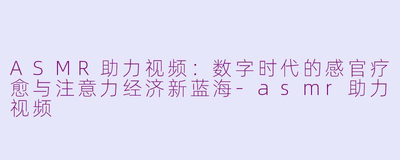 ASMR助力视频：数字时代的感官疗愈与注意力经济新蓝海-asmr助力视频