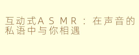 互动式ASMR：在声音的私语中与你相遇