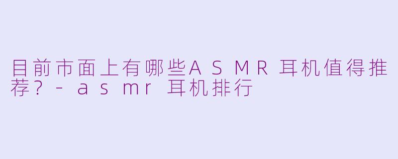 目前市面上有哪些ASMR耳机值得推荐?-asmr耳机排行
