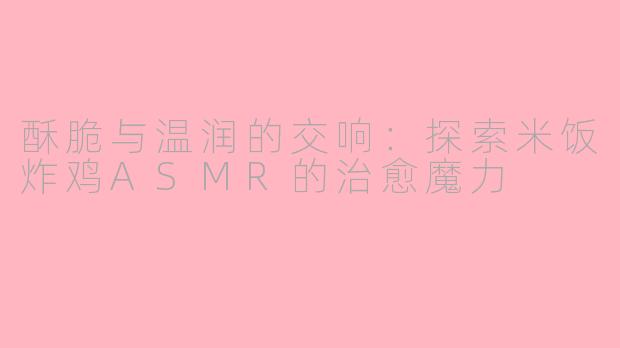 酥脆与温润的交响：探索米饭炸鸡ASMR的治愈魔力