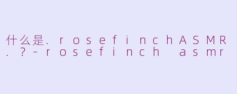 什么是.rosefinchASMR.？