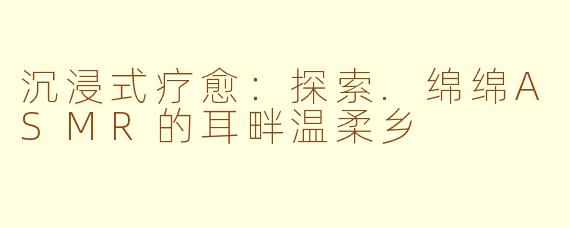 沉浸式疗愈：探索.绵绵ASMR的耳畔温柔乡