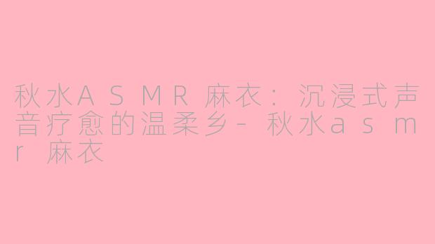秋水ASMR麻衣:沉浸式声音疗愈的温柔乡-秋水asmr麻衣