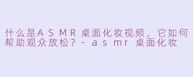 什么是ASMR桌面化妆视频，它如何帮助观众放松？-asmr桌面化妆