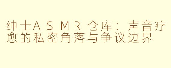 绅士ASMR仓库：声音疗愈的私密角落与争议边界