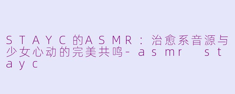 STAYC的ASMR:治愈系音源与少女心动的完美共鸣-asmr stayc