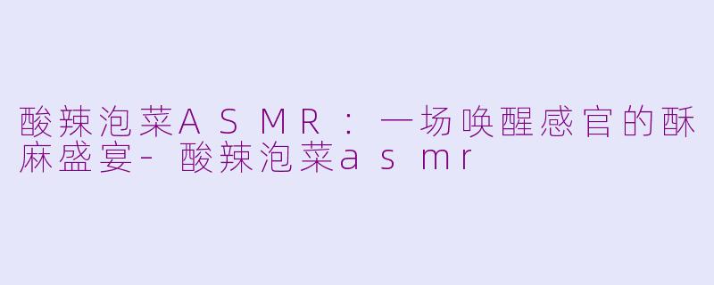 酸辣泡菜ASMR：一场唤醒感官的酥麻盛宴-酸辣泡菜asmr