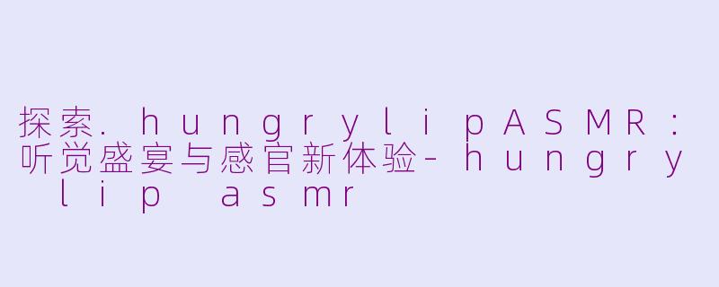 探索.hungrylipASMR：听觉盛宴与感官新体验-hungry lip asmr