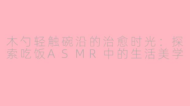 木勺轻触碗沿的治愈时光：探索吃饭ASMR中的生活美学