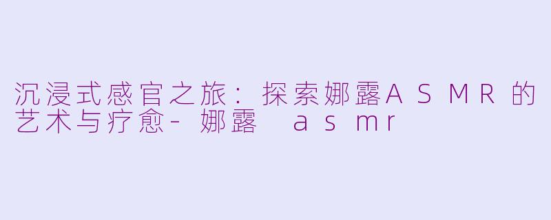 沉浸式感官之旅：探索娜露ASMR的艺术与疗愈-娜露 asmr