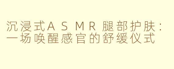 沉浸式ASMR腿部护肤：一场唤醒感官的舒缓仪式