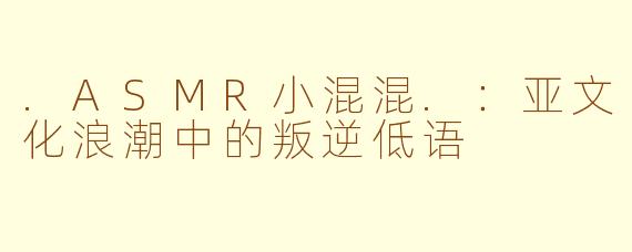 .ASMR小混混.：亚文化浪潮中的叛逆低语