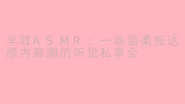 半耳ASMR:一场温柔抵达颅内高潮的听觉私享会
