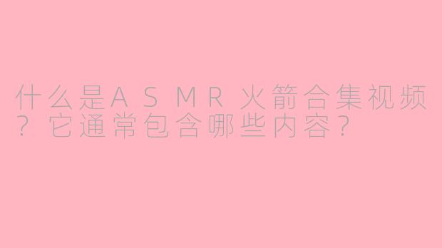 什么是ASMR火箭合集视频？它通常包含哪些内容？