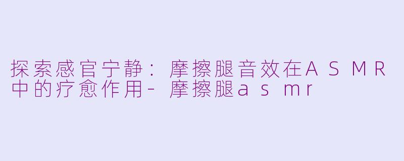 探索感官宁静：摩擦腿音效在ASMR中的疗愈作用-摩擦腿asmr