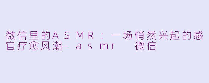 微信里的ASMR：一场悄然兴起的感官疗愈风潮-asmr 微信