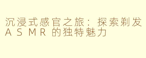 沉浸式感官之旅：探索剃发ASMR的独特魅力
