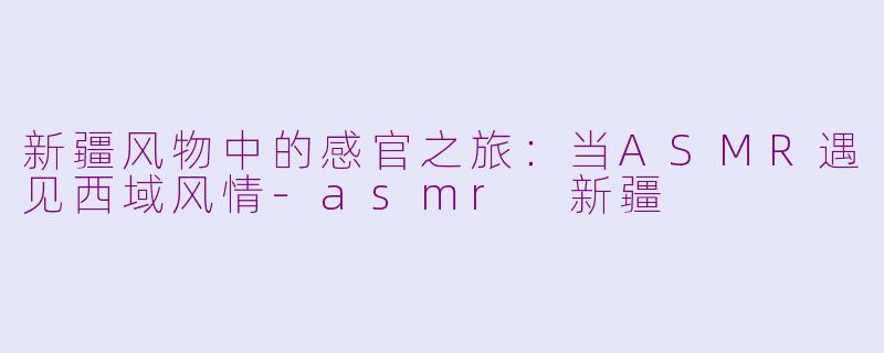 新疆风物中的感官之旅：当ASMR遇见西域风情-asmr 新疆