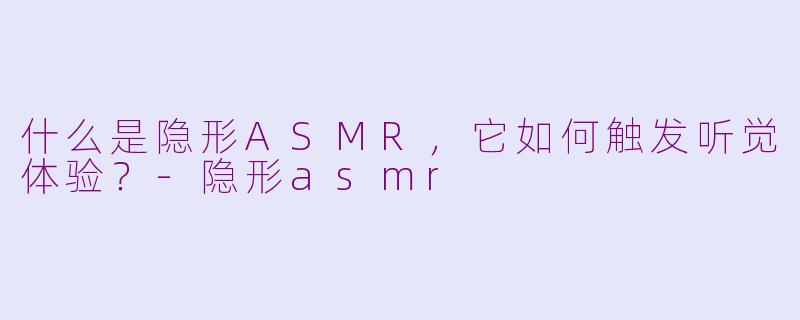 什么是隐形ASMR，它如何触发听觉体验？-隐形asmr