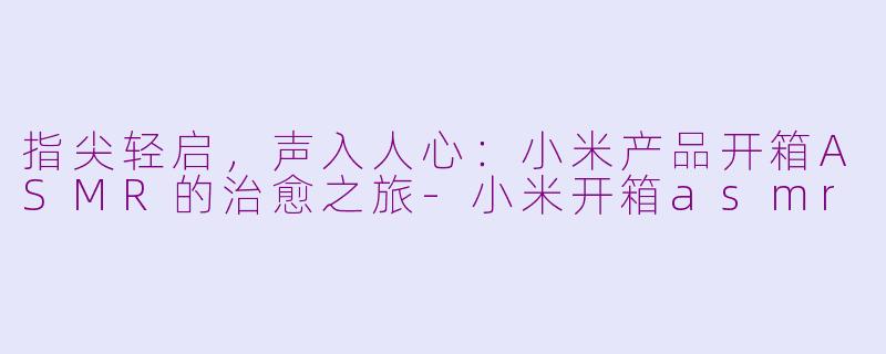指尖轻启,声入人心:小米产品开箱ASMR的治愈之旅-小米开箱asmr