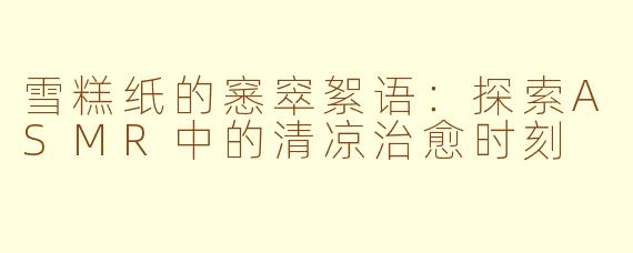 雪糕纸的窸窣絮语：探索ASMR中的清凉治愈时刻