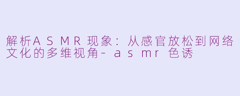 解析ASMR现象：从感官放松到网络文化的多维视角-asmr色诱