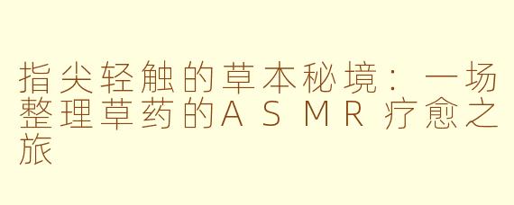 指尖轻触的草本秘境：一场整理草药的ASMR疗愈之旅